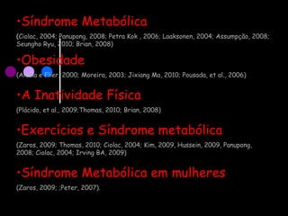•Síndrome Metabólica
(Ciolac, 2004; Panupong, 2008; Petra Kok , 2006; Laaksonen, 2004; Assumpção, 2008;
Seungho Ryu, 2010; Brian, 2008)
•Obesidade
(Ahima e Flier, 2000; Moreira, 2003; Jixiang Ma, 2010; Pousada, et al., 2006)
•A Inatividade Física
(Plácido, et al., 2009;Thomas, 2010; Brian, 2008)
•Exercícios e Síndrome metabólica
(Zaros, 2009; Thomas, 2010; Ciolac, 2004; Kim, 2009, Hussein, 2009, Panupong,
2008; Ciolac, 2004; Irving BA, 2009)
•Síndrome Metabólica em mulheres
(Zaros, 2009; ;Peter, 2007).
 