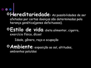 Hereditariedade: As possibilidades de ser
afetados por certas doenças são determinadas pela
herança genética(genes defeituosos).
Estilo de vida: dieta alimentar, cigarro,
exercício físico, álcool
Idade, gênero, raça e ocupação
Ambiente: exposição ao sol, altitudes,
ambientes poluídos
 