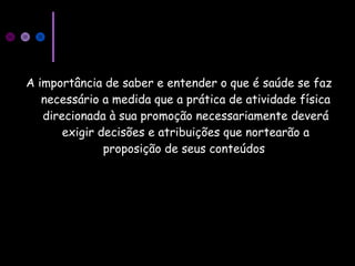 A importância de saber e entender o que é saúde se faz
necessário a medida que a prática de atividade física
direcionada à sua promoção necessariamente deverá
exigir decisões e atribuições que nortearão a
proposição de seus conteúdos
 