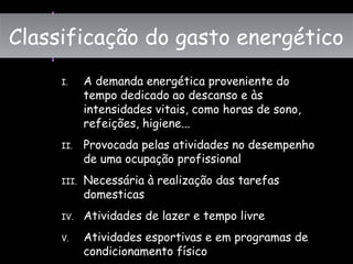 I. A demanda energética proveniente do
tempo dedicado ao descanso e às
intensidades vitais, como horas de sono,
refeições, higiene...
II. Provocada pelas atividades no desempenho
de uma ocupação profissional
III. Necessária à realização das tarefas
domesticas
IV. Atividades de lazer e tempo livre
V. Atividades esportivas e em programas de
condicionamento físico
Classificação do gasto energéticoClassificação do gasto energético
 