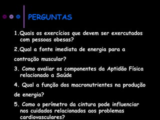 PERGUNTAS
1.Quais os exercícios que devem ser exercutados
com pessoas obesas?
2.Qual a fonte imediata de energia para a
contração muscular?
3. Como avaliar os componentes da Aptidão Física
relacionado a Saúde
4. Qual a função dos macronutrientes na produção
de energia?
5. Como o perímetro da cintura pode influenciar
nos cuidados relacionados aos problemas
cardiovasculares?
 