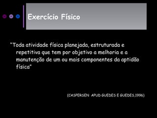 “Toda atividade física planejada, estruturada e
repetitiva que tem por objetivo a melhoria e a
manutenção de um ou mais componentes da aptidão
física”
Exercício FísicoExercício Físico
(CASPERSEN APUD GUEDES E GUEDES,1996)
 