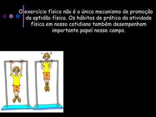 O exercício físico não é o único mecanismo de promoção
da aptidão física. Os hábitos de prática da atividade
física em nosso cotidiano também desempenham
importante papel nesse campo.
 
