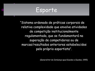“Sistema ordenado de práticas corporais de
relativa complexidade que envolve atividades
de competição institucionalmente
regulamentada, que se fundamentará na
superação de competidores ou de
marcas/resultados anteriores estabelecidos
pelo próprio esportista”.
(Generalitat de Catalunya apud Guedes e Guedes, 1995)
EsporteEsporte
 