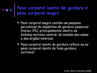 Peso corporal isento de gordura e
peso corporal magro
 Peso corporal magro contém um pequeno
percentual de depósitos de gordura essencial
(talvez 3%), principalmente dentro do
sistema nervoso central, da medula dos ossos
e dos órgãos internos.
 Peso corporal isento de gordura refere-se ao
peso corporal isento de toda gordura
extraível
Fonte: Katch e Mcardle (1998)
 