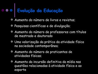 Evolução da Educação
 Aumento do número de livros e revistas;
 Pesquisas científicas e de divulgação;
 Aumento do número de professores com títulos
de mestrado e doutorado
 Uma valorização da prática da atividade física
na sociedade contemporânea;
 Aumento do número de praticantes de
atividades físicas;
 Aumento da incursão definitiva da mídia nas
questões relacionadas à atividade física e ao
esporte
 