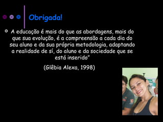 Obrigada!
 A educação é mais do que as abordagens, mais do
que sua evolução, é a compreensão a cada dia do
seu aluno e da sua própria metodologia, adaptando
a realidade de sí, do aluno e da sociedade que se
está inserido”
(Glêbia Alexa, 1998)
 