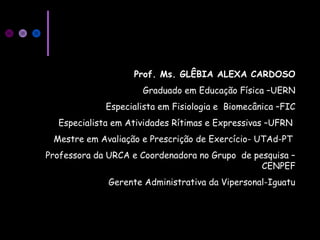 Prof. Ms. GLÊBIA ALEXA CARDOSO
Graduado em Educação Física –UERN
Especialista em Fisiologia e Biomecânica –FIC
Especialista em Atividades Rítimas e Expressivas –UFRN
Mestre em Avaliação e Prescrição de Exercício- UTAd-PT
Professora da URCA e Coordenadora no Grupo de pesquisa –
CENPEF
Gerente Administrativa da Vipersonal-Iguatu
 