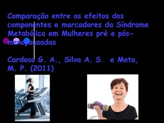 Comparação entre os efeitos dos
componentes e marcadores da Síndrome
Metabólica em Mulheres pré e pós-
menopausadas
Cardoso G. A., Silva A. S. e Mota,
M. P. (2011)
 