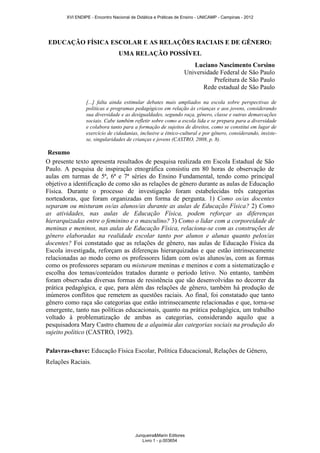 EDUCAÇÃO FÍSICA ESCOLAR E AS RELAÇÕES RACIAIS E DE GÊNERO:
UMA RELAÇÃO POSSÍVEL
[...] falta ainda estimular debates mais ampliados na escola sobre perspectivas de
políticas e programas pedagógicos em relação às crianças e aos jovens, considerando
sua diversidade e as desigualdades, segundo raça, gênero, classe e outras demarcações
sociais. Cabe também refletir sobre como a escola lida e se prepara para a diversidade
e colabora tanto para a formação de sujeitos de direitos, como se constitui em lugar de
exercício de cidadanias, inclusive a étnico-cultural e por gênero, considerando, insiste-
se, singularidades de crianças e jovens (CASTRO, 2008, p. 8).
Resumo
O presente texto apresenta resultados de pesquisa realizada em Escola Estadual de São
Paulo. A pesquisa de inspiração etnográfica consistiu em 80 horas de observação de
aulas em turmas de 5ª, 6ª e 7ª séries do Ensino Fundamental, tendo como principal
objetivo a identificação de como são as relações de gênero durante as aulas de Educação
Física. Durante o processo de investigação foram estabelecidas três categorias
norteadoras, que foram organizadas em forma de pergunta. 1) Como os/as docentes
separam ou misturam os/as alunos/as durante as aulas de Educação Física? 2) Como
as atividades, nas aulas de Educação Física, podem reforçar as diferenças
hierarquizadas entre o feminino e o masculino? 3) Como o lidar com a corporeidade de
meninas e meninos, nas aulas de Educação Física, relaciona-se com as construções de
gênero elaboradas na realidade escolar tanto por alunos e alunas quanto pelos/as
docentes? Foi constatado que as relações de gênero, nas aulas de Educação Física da
Escola investigada, reforçam as diferenças hierarquizadas e que estão intrinsecamente
relacionadas ao modo como os professores lidam com os/as alunos/as, com as formas
como os professores separam ou misturam meninas e meninos e com a sistematização e
escolha dos temas/conteúdos tratados durante o período letivo. No entanto, também
foram observadas diversas formas de resistência que são desenvolvidas no decorrer da
prática pedagógica, e que, para além das relações de gênero, também há produção de
inúmeros conflitos que remetem as questões raciais. Ao final, foi constatado que tanto
gênero como raça são categorias que estão intrinsecamente relacionadas e que, torna-se
emergente, tanto nas políticas educacionais, quanto na prática pedagógica, um trabalho
voltado à problematização de ambas as categorias, considerando aquilo que a
pesquisadora Mary Castro chamou de a alquimia das categorias sociais na produção do
sujeito político (CASTRO, 1992).
Palavras-chave: Educação Física Escolar, Política Educacional, Relações de Gênero,
Relações Raciais.
Luciano Nascimento Corsino
Universidade Federal de São Paulo
Prefeitura de São Paulo
Rede estadual de São Paulo
XVI ENDIPE - Encontro Nacional de Didática e Práticas de Ensino - UNICAMP - Campinas - 2012
Junqueira&Marin Editores
Livro 1 - p.003654
 