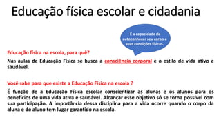 Educação física escolar e cidadania
Educação física na escola, para quê?
Nas aulas de Educação Física se busca a consciência corporal e o estilo de vida ativo e
saudável.
Você sabe para que existe a Educação Física na escola ?
É função de a Educação Física escolar conscientizar as alunas e os alunos para os
benefícios de uma vida ativa e saudável. Alcançar esse objetivo só se torna possível com
sua participação. A importância dessa disciplina para a vida ocorre quando o corpo da
aluna e do aluno tem lugar garantido na escola.
É a capacidade de
autoconhecer seu corpo e
suas condições físicas.
 