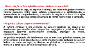 • Quais relações a Educação física deve estabelecer nas aulas?
Uma relação de do jogo, do esporte, da dança, das lutas e da ginástica com os
valores humanos. Entre esses valores, encontram-se a solidariedade, a
honestidade, o companheirismo, o respeito às regras e à ética. Esta ação
contribui para o desenvolvimento humano de forma harmoniosa e completa.
• O que é a cultura corporal do movimento?
A cultura corporal é um conjunto de valores relativos ao corpo e ao
movimento que envolve ética desportiva, ocupações e práticas de lazer,
expressão corporal, conhecimento cientifico, produção da mídia,
equipamentos e outros.
As práticas corporais são fenômenos que se mostram, prioritariamente, ao
nível corporal e que constituem-se como manifestações culturais de caráter
lúdico, tais como os jogos, as danças, as ginásticas, os esportes, as artes
marciais e acrobacias, entre outras práticas sociais.
 