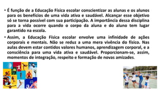 • É função de a Educação Física escolar conscientizar as alunas e os alunos
para os benefícios de uma vida ativa e saudável. Alcançar esse objetivo
só se torna possível com sua participação. A importância dessa disciplina
para a vida ocorre quando o corpo da aluna e do aluno tem lugar
garantido na escola.
• Assim, a Educação Física escolar envolve uma infinidade de ações
corporais e mentais. Não se reduz a uma mera vivência do físico. Nas
aulas devem estar contidos valores humanos, aprendizagem corporal, e a
consciência para uma vida ativa e saudável. Proporcionam-se, assim,
momentos de integração, respeito e formação de novas amizades.
 