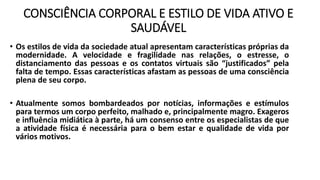 CONSCIÊNCIA CORPORAL E ESTILO DE VIDA ATIVO E
SAUDÁVEL
• Os estilos de vida da sociedade atual apresentam características próprias da
modernidade. A velocidade e fragilidade nas relações, o estresse, o
distanciamento das pessoas e os contatos virtuais são “justificados” pela
falta de tempo. Essas características afastam as pessoas de uma consciência
plena de seu corpo.
• Atualmente somos bombardeados por notícias, informações e estímulos
para termos um corpo perfeito, malhado e, principalmente magro. Exageros
e influência midiática à parte, há um consenso entre os especialistas de que
a atividade física é necessária para o bem estar e qualidade de vida por
vários motivos.
 