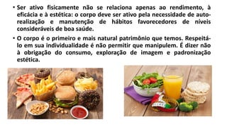 • Ser ativo fisicamente não se relaciona apenas ao rendimento, à
eficácia e à estética: o corpo deve ser ativo pela necessidade de auto-
realização e manutenção de hábitos favorecedores de níveis
consideráveis de boa saúde.
• O corpo é o primeiro e mais natural patrimônio que temos. Respeitá-
lo em sua individualidade é não permitir que manipulem. É dizer não
à obrigação do consumo, exploração de imagem e padronização
estética.
 