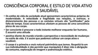 CONSCIÊNCIA CORPORAL E ESTILO DE VIDA ATIVO
E SAUDÁVEL
• Os estilos de vida da sociedade atual apresentam características próprias da
modernidade. A velocidade e fragilidade nas relações, o estresse, o
distanciamento das pessoas e os contatos virtuais são “justificados” pela
falta de tempo. Essas características afastam as pessoas de uma consciência
plena de seu corpo.
• Ser consciente é procurar a todo instante melhorar enquanto Ser humano.
É assumir uma atitude
• positiva diante do mundo criando a perspectiva e necessidade de mudanças
no estilo de vida. E é assim que podemos cultivar um corpo ativo e
saudável.
• O corpo é o primeiro e mais natural patrimônio que temos. Respeitá-lo em
sua individualidade é não permitir que manipulem É dizer não à obrigação
do consumo, exploração de imagem e padronização estética.
 