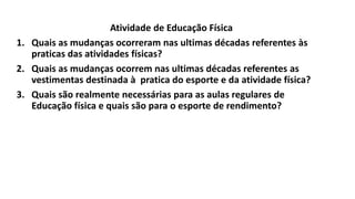 Atividade de Educação Física
1. Quais as mudanças ocorreram nas ultimas décadas referentes às
praticas das atividades físicas?
2. Quais as mudanças ocorrem nas ultimas décadas referentes as
vestimentas destinada à pratica do esporte e da atividade física?
3. Quais são realmente necessárias para as aulas regulares de
Educação física e quais são para o esporte de rendimento?
 