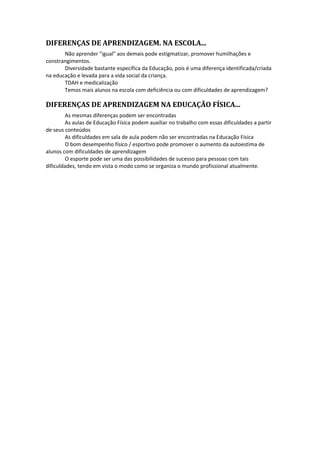 DIFERENÇAS DE APRENDIZAGEM. NA ESCOLA... 
Não aprender "igual" aos demais pode estigmatizar, promover humilhações e 
constrangimentos. 
Diversidade bastante específica da Educação, pois é uma diferença identificada/criada 
na educação e levada para a vida social da criança. 
TDAH e medicalização 
Temos mais alunos na escola com deficiência ou com dificuldades de aprendizagem? 
DIFERENÇAS DE APRENDIZAGEM NA EDUCAÇÃO FÍSICA... 
As mesmas diferenças podem ser encontradas 
As aulas de Educação Física podem auxiliar no trabalho com essas dificuldades a partir 
de seus conteúdos 
As dificuldades em sala de aula podem não ser encontradas na Educação Física 
O bom desempenho físico / esportivo pode promover o aumento da autoestima de 
alunos com dificuldades de aprendizagem 
O esporte pode ser uma das possibilidades de sucesso para pessoas com tais 
dificuldades, tendo em vista o modo como se organiza o mundo profissional atualmente. 
