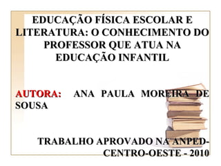 EDUCAÇÃO FÍSICA ESCOLAR E LITERATURA: O CONHECIMENTO DO PROFESSOR QUE ATUA NA EDUCAÇÃO INFANTIL AUTORA:   ANA PAULA MOREIRA DE SOUSA TRABALHO APROVADO NA ANPED-CENTRO-OESTE - 2010 