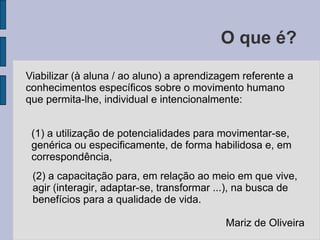 O que é?Viabilizar (à aluna / ao aluno) a aprendizagem referente a conhecimentos específicos sobre o movimento humano que permita-lhe, individual e intencionalmente:(1) a utilização de potencialidades para movimentar-se, genérica ou especificamente, de forma habilidosa e, em correspondência, (2) a capacitação para, em relação ao meio em que vive, agir (interagir, adaptar-se, transformar ...), na busca de benefícios para a qualidade de vida.Mariz de Oliveira