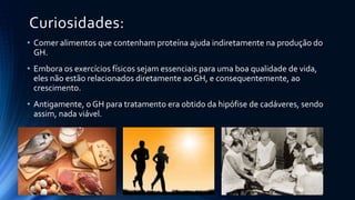 Curiosidades:
• Comer alimentos que contenham proteína ajuda indiretamente na produção do
GH.
• Embora os exercícios físicos sejam essenciais para uma boa qualidade de vida,
eles não estão relacionados diretamente ao GH, e consequentemente, ao
crescimento.
• Antigamente, o GH para tratamento era obtido da hipófise de cadáveres, sendo
assim, nada viável.
 