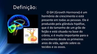 Definição:
O GH (Growth Hormone) é um
hormônio de crescimento e está
presente em todas as pessoas. Ele é
produzido pela glândula hipófise,
que é do tamanho de um grão de
feijão e está situada na base do
crânio, e é muito importante para o
crescimento desde os primeiros
anos de vida, agindo sobre os
tecidos e os ossos.
 