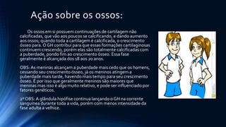 Ação sobre os ossos:
Os ossos em si possuem continuações de cartilagem não
calcificadas, que vão aos poucos se calcificando, e dando aumento
aos ossos; quando toda a cartilagem é calcificada, o crescimento
ósseo para.O GH contribui para que essas formações cartilaginosas
continuem crescendo, porém elas são totalmente calcificadas com
a puberdade, pondo fim ao crescimento ósseo. Essa fase
geralmente é alcançada dos 18 aos 20 anos.
OBS:As meninas alcançam a puberdade mais cedo que os homens,
cessando seu crescimento ósseo, já os meninos atingem a
puberdade mais tarde, havendo mais tempo para seu crescimento
ósseo. É por isso que geralmente meninos são maiores que
meninas mas isso é algo muito relativo, e pode ser influenciado por
fatores genéticos.
2º OBS:A glândula hipófise continua lançando o GH na corrente
sanguínea durante toda a vida, porém com menos intensidade da
fase adulta a velhice.
 