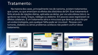Tratamento:
Na maioria dos casos, principalmente nos de nanismo, existem tratamentos
que curam, ou que amenizam os efeitos dos distúrbios de GH. Esse tratamento é
feito através de injeções diárias, aplicadas ao deitar, por via subcutânea (isto é, na
gordura) nas coxas, braços, nádegas ou abdome. Em poucos casos registraram-se
efeitos colaterais. É um tratamento sério e minucioso que deve ser prescrito por
um endocrinologista, pois qualquer falha pode ser incurável. Pessoas com
tumores, diabetes ou sérios problemas cardíacos não podem usufruir desse
tratamento.
 