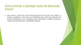 Como ensinar e planejar aulas de Educação
Física?
 Para alinhar o plano de aula de Educação Física de acordo com a BNCC, é
preciso considerar o que deve ser trabalhado para cada ano específico do
Ensino Fundamental, com atividades que contemplem unidades temáticas,
objetos de conhecimento e habilidades exigidas.
 