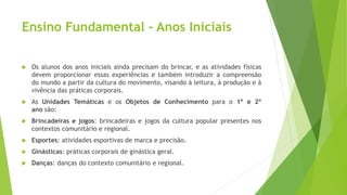 Ensino Fundamental – Anos Iniciais
 Os alunos dos anos iniciais ainda precisam do brincar, e as atividades físicas
devem proporcionar essas experiências e também introduzir a compreensão
do mundo a partir da cultura do movimento, visando à leitura, à produção e à
vivência das práticas corporais.
 As Unidades Temáticas e os Objetos de Conhecimento para o 1º e 2º
ano são:
 Brincadeiras e jogos: brincadeiras e jogos da cultura popular presentes nos
contextos comunitário e regional.
 Esportes: atividades esportivas de marca e precisão.
 Ginásticas: práticas corporais de ginástica geral.
 Danças: danças do contexto comunitário e regional.
 