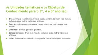 As Unidades temáticas e os Objetos de
Conhecimento para o 3º, 4 e 5º ano são:
 Brincadeiras e jogos: brincadeiras e jogos populares do Brasil e do mundo,
incluindo os de matriz indígena e africana.
 Esportes: atividades esportivas de campo e taco, de rede/parede e de
invasão.
 Ginásticas: práticas gerais de ginástica.
 Danças: danças do Brasil e do mundo, incluindo as de matriz indígena e
africana.
 Lutas: do contexto comunitário e regional e de matriz indígena e africana.
 