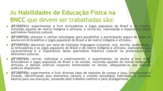 As Habilidades de Educação Física na
BNCC que devem ser trabalhadas são:
 (EF35EF01): experimentar e fruir brincadeiras e jogos populares do Brasil e do mundo,
incluindo aqueles de matriz indígena e africana, e recriá-los, valorizando a importância desse
patrimônio histórico cultural.
 (EF35EF02): planejar e utilizar estratégias para possibilitar a participação segura de todos os
alunos em brincadeiras e jogos populares do Brasil e de matriz indígena e africana.
 (EF35EF03): descrever, por meio de múltiplas linguagens (corporal, oral, escrita, audiovisual),
as brincadeiras e os jogos populares do Brasil e de matriz indígena e africana, explicando suas
características e a importância desse patrimônio histórico cultural na preservação das
diferentes culturas.
 (EF35EF04): recriar, individual e coletivamente, e experimentar, na escola e fora dela,
brincadeiras e jogos populares do Brasil e do mundo, incluindo aqueles de matriz indígena e
africana, e demais práticas corporais tematizadas na escola, adequando-as aos espaços
públicos disponíveis.
 (EF35EF05): experimentar e fruir diversos tipos de esportes de campo e taco, rede/parede e
invasão, identificando seus elementos comuns e criando estratégias individuais e coletivas
básicas para sua execução, prezando pelo trabalho coletivo e pelo protagonismo.
 