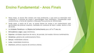 Ensino Fundamental – Anos Finais
 Nessa etapa, os alunos têm contato com mais professores, o que torna as interações mais
complexas e o processo de ensino e aprendizagem mais sistemático. Considerando essas
características, a forma de trabalhar a Educação Física precisa ser diferenciada.
 Sendo assim, a partir do 6º ano, os alunos devem ter acesso a um conhecimento mais
aprofundado das práticas corporais, realizadas em contextos de lazer e saúde, dentro e fora
da escola.
 As Unidades Temáticas e os Objetos de Conhecimento para o 6º e 7º ano são:
 Brincadeiras e jogos: jogos eletrônicos.
 Esportes: atividades esportivas de marca, de precisão, de invasão e técnico-combinatórios.
 Ginásticas: ginástica de condicionamento físico.
 Danças: modalidades urbanas.
 Lutas: modalidades brasileiras.
 Aventura: práticas corporais de aventura urbanas.
 