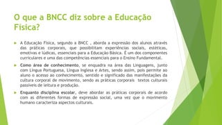 O que a BNCC diz sobre a Educação
Física?
 A Educação Física, segundo a BNCC , aborda a expressão dos alunos através
das práticas corporais, que possibilitam experiências sociais, estéticas,
emotivas e lúdicas, essenciais para a Educação Básica. É um dos componentes
curriculares e uma das competências essenciais para o Ensino Fundamental.
 Como área de conhecimento, se enquadra na área das Linguagens, junto
com Língua Portuguesa, Língua Inglesa e Artes, sendo assim, pois permite ao
aluno o acesso ao conhecimento, sentido e significado das manifestações da
cultura corporal de movimento, sendo as práticas corporais textos culturais
passíveis de leitura e produção.
 Enquanto disciplina escolar, deve abordar as práticas corporais de acordo
com as diferentes formas de expressão social, uma vez que o movimento
humano caracteriza aspectos culturais.
 