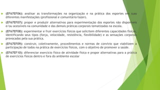  (EF67EF06): analisar as transformações na organização e na prática dos esportes em suas
diferentes manifestações (profissional e comunitário/lazer).
 (EF67EF07): propor e produzir alternativas para experimentação dos esportes não disponíveis
e/ou acessíveis na comunidade e das demais práticas corporais tematizadas na escola.
 (EF67EF08): experimentar e fruir exercícios físicos que solicitem diferentes capacidades físicas,
identificando seus tipos (força, velocidade, resistência, flexibilidade) e as sensações corporais
provocadas pela sua prática.
 (EF67EF09): construir, coletivamente, procedimentos e normas de convívio que viabilizem a
participação de todos na prática de exercícios físicos, com o objetivo de promover a saúde.
 (EF67EF10): diferenciar exercício físico de atividade física e propor alternativas para a prática
de exercícios físicos dentro e fora do ambiente escolar
 