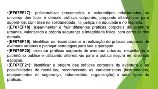 •(EF67EF17): problematizar preconceitos e estereótipos relacionados ao
universo das lutas e demais práticas corporais, propondo alternativas para
superá-los, com base na solidariedade, na justiça, na equidade e no respeito.
•(EF67EF18): experimentar e fruir diferentes práticas corporais de aventura
urbanas, valorizando a própria segurança e integridade física, bem como as dos
demais.
•(EF67EF19): identificar os riscos durante a realização de práticas corporais de
aventura urbanas e planejar estratégias para sua superação.
•(EF67EF20): executar práticas corporais de aventura urbanas, respeitando o
patrimônio público e utilizando alternativas para a prática segura em diversos
espaços.
•(EF67EF21): identificar a origem das práticas corporais de aventura e as
possibilidades de recriá-las, reconhecendo as características (instrumentos,
equipamentos de segurança, indumentária, organização) e seus tipos de
práticas.
 