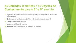 As Unidades Temáticas e os Objetos de
Conhecimento para o 8º e 9º ano são:
 Esportes: atividades esportivas de rede/parede, de campo e taco, de invasão
e de combate.
 Ginásticas: de condicionamento físico e de conscientização corporal.
 Danças: modalidades de salão.
 Lutas: modalidades do mundo.
 Aventura: práticas corporais de aventura na natureza.
 