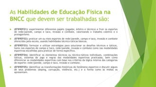 As Habilidades de Educação Física na
BNCC que devem ser trabalhadas são:
 (EF89EF01): experimentar diferentes papéis (jogador, árbitro e técnico) e fruir os esportes
de rede/parede, campo e taco, invasão e combate, valorizando o trabalho coletivo e o
protagonismo.
 (EF89EF02): praticar um ou mais esportes de rede/parede, campo e taco, invasão e combate
oferecidos pela escola, usando habilidades técnico-táticas básicas.
 (EF89EF03): formular e utilizar estratégias para solucionar os desafios técnicos e táticos,
tanto nos esportes de campo e taco, rede/parede, invasão e combate como nas modalidades
esportivas escolhidas para praticar de forma específica.
 (EF89EF04): identificar os elementos técnicos ou técnico-táticos individuais, combinações
táticas, sistemas de jogo e regras das modalidades esportivas praticadas, bem como
diferenciar as modalidades esportivas com base nos critérios da lógica interna das categorias
de esporte: rede/parede, campo e taco, invasão e combate.
 (EF89EF05): identificar as transformações históricas do fenômeno esportivo e discutir alguns
de seus problemas (doping, corrupção, violência, etc.) e a forma como as mídias os
apresentam.
 