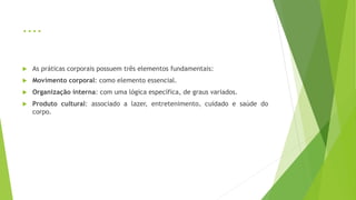 ....
 As práticas corporais possuem três elementos fundamentais:
 Movimento corporal: como elemento essencial.
 Organização interna: com uma lógica específica, de graus variados.
 Produto cultural: associado a lazer, entretenimento, cuidado e saúde do
corpo.
 