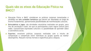 Quais são os eixos da Educação Física na
BNCC?
 Educação Física e BNCC consideram as práticas corporais tematizadas e
divididas em seis unidades temáticas que devem ser abordadas ao longo do
Ensino Fundamental, apresentando possibilidades de manifestações culturais.
 Brincadeiras e jogos: são atividades voluntárias realizadas em grupos, para
fins de recreação e lazer, em que os participantes criam regras comuns para
todos. Caracterizam expressões culturais e a possibilidade de aprender sobre
a convivência social.
 Esportes: envolvem práticas corporais realizadas com o intuito de
comparação e competição entre indivíduos ou grupos quanto ao melhor
desempenho. Possuem normas formais e específicas para a disputa.
 