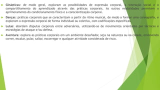  Ginásticas: de modo geral, exploram as possibilidades de expressão corporal, a interação social e o
compartilhamento do aprendizado através das práticas corporais. As outras modalidades permitem o
aprimoramento do condicionamento físico e a conscientização corporal.
 Danças: práticas corporais que se caracterizam a partir do ritmo musical, de modo a formar uma coreografia, e
exploram a expressão corporal de forma individual ou coletiva, com codificações específicas.
 Lutas: abordam disputas corporais entre adversários, utilizando-se de movimentos orientados por técnicas e
estratégias de ataque e/ou defesa.
 Aventura: explora as práticas corporais em um ambiente desafiador, seja na natureza ou na cidade, envolvendo
correr, escalar, pular, saltar, escorregar e qualquer atividade considerada de risco.
 