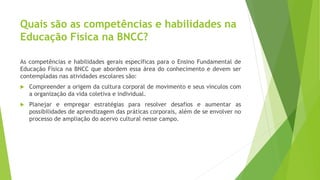 Quais são as competências e habilidades na
Educação Física na BNCC?
As competências e habilidades gerais específicas para o Ensino Fundamental de
Educação Física na BNCC que abordem essa área do conhecimento e devem ser
contempladas nas atividades escolares são:
 Compreender a origem da cultura corporal de movimento e seus vínculos com
a organização da vida coletiva e individual.
 Planejar e empregar estratégias para resolver desafios e aumentar as
possibilidades de aprendizagem das práticas corporais, além de se envolver no
processo de ampliação do acervo cultural nesse campo.
 