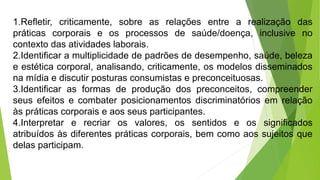1.Refletir, criticamente, sobre as relações entre a realização das
práticas corporais e os processos de saúde/doença, inclusive no
contexto das atividades laborais.
2.Identificar a multiplicidade de padrões de desempenho, saúde, beleza
e estética corporal, analisando, criticamente, os modelos disseminados
na mídia e discutir posturas consumistas e preconceituosas.
3.Identificar as formas de produção dos preconceitos, compreender
seus efeitos e combater posicionamentos discriminatórios em relação
às práticas corporais e aos seus participantes.
4.Interpretar e recriar os valores, os sentidos e os significados
atribuídos às diferentes práticas corporais, bem como aos sujeitos que
delas participam.
 