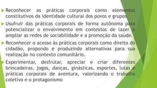  Reconhecer as práticas corporais como elementos
constitutivos da identidade cultural dos povos e grupos.
 Usufruir das práticas corporais de forma autônoma para
potencializar o envolvimento em contextos de lazer e
ampliar as redes de sociabilidade e a promoção da saúde.
 Reconhecer o acesso às práticas corporais como direito do
cidadão, propondo e produzindo alternativas para sua
realização no contexto comunitário.
 Experimentar, desfrutar, apreciar e criar diferentes
brincadeiras, jogos, danças, ginásticas, esportes, lutas e
práticas corporais de aventura, valorizando o trabalho
coletivo e o protagonismo
 