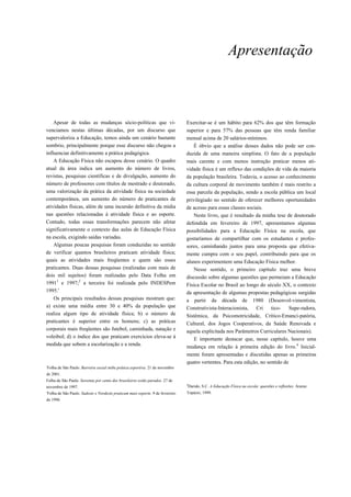 Apresentação



    Apesar de todas as mudanças sócio-políticas que vi-                         Exercitar-se é um hábito para 62% dos que têm formação
venciamos nestas últimas décadas, por um discurso que                           superior e para 57% das pessoas que têm renda familiar
supervaloriza a Educação, temos ainda um cenário bastante                       mensal acima de 20 salários-mínimos.
sombrio, principalmente porque esse discurso não chegou a                          É óbvio que a análise desses dados não pode ser con-
influenciar definitivamente a prática pedagógica.                               duzida de uma maneira simplista. O fato de a população
    A Educação Física não escapou desse cenário. O quadro                       mais carente e com menos instrução praticar menos ati-
atual da área indica um aumento do número de livros,                            vidade física é um reflexo das condições de vida da maioria
revistas, pesquisas científicas e de divulgação, aumento do                     da população brasileira. Todavia, o acesso ao conhecimento
número de professores com títulos de mestrado e doutorado,                      da cultura corporal de movimento também é mais restrito a
uma valorização da prática da atividade física na sociedade                     essa parcela da população, sendo a escola pública um local
contemporânea, um aumento do número de praticantes de                           privilegiado no sentido de oferecer melhores oportunidades
atividades físicas, além de uma incursão definitiva da mídia                    de acesso para essas classes sociais.
nas questões relacionadas à atividade física e ao esporte.                          Neste livro, que é resultado da minha tese de doutorado
Contudo, todas essas transformações parecem não afetar                          defendida em fevereiro de 1997, apresentamos algumas
significativamente o contexto das aulas de Educação Física                      possibilidades para a Educação Física na escola, que
na escola, exigindo saídas variadas.                                            gostaríamos de compartilhar com os estudantes e profes-
    Algumas poucas pesquisas foram conduzidas no sentido                        sores, caminhando juntos para uma proposta que efetiva-
de verificar quantos brasileiros praticam atividade física;                     mente cumpra com o seu papel, contribuindo para que os
quais as atividades mais freqüentes e quem são esses                            alunos experimentem uma Educação Física melhor.
praticantes. Duas dessas pesquisas (realizadas com mais de                          Nesse sentido, o primeiro capítulo traz uma breve
dois mil sujeitos) foram realizadas pelo Data Folha em                          discussão sobre algumas questões que permeiam a Educação
19911 e 1997;2 a terceira foi realizada pelo INDESPem                           Física Escolar no Brasil ao longo do século XX, o contexto
1995.'                                                                          da apresentação de algumas propostas pedagógicas surgidas
    Os principais resultados dessas pesquisas mostram que:                      a partir da década de 1980 (Desenvol-vimentista,
a) existe uma média entre 30 e 40% da população que                             Construtivista-Interacionista, Cri       tico-    Supe-radora,
realiza algum tipo de atividade física; b) o número de                          Sistêmica, da Psicomotricidade, Crítico-Emanci-patória,
praticantes é superior entre os homens; c) as práticas                          Cultural, dos Jogos Cooperativos, da Saúde Renovada e
corporais mais freqüentes são futebol, caminhada, natação e                     aquela explicitada nos Parâmetros Curriculares Nacionais).
voleibol; d) o índice dos que praticam exercícios eleva-se à                        E importante destacar que, nesse capítulo, houve uma
medida que sobem a escolarização e a renda.                                     mudança em relação à primeira edição do livro.4 Inicial-
                                                                                mente foram apresentadas e discutidas apenas as primeiras
                                                                                quatro vertentes. Para esta edição, no sentido de
'Folha de São Paulo. Barreira social inibe prática esportiva. 21 de novembro
de 2001.
Folha de São Paulo. Sessenta por cento dos brasileiros estão parados. 27 de
                                                                                4
novembro de 1997.                                                               Darido, S.C. A Educação Física na escola: questões e reflexões. Araras:
'Folha de São Paulo. Sudeste e Nordeste praticam mais esporte. 9 de fevereiro   Topázio, 1999.
de 1996.
 