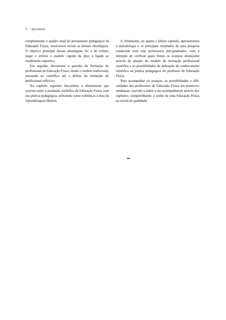 X   Apresentação



complementar o quadro atual do pensamento pedagógico da            E, finalmente, no quarto e último capítulo, apresentamos
Educação Física, resolvemos incluir as demais abordagens.      a metodologia e os principais resultados de uma pesquisa
O objetivo principal dessas abordagens foi o de refutar,       conduzida com sete professores pós-graduados, com a
negar e criticar o modelo vigente da époc a ligado ao          intenção de verificar quais foram os avanços alcançados
rendimento esportivo.                                          através da adoção do modelo de formação profissional
   Em seguida, discutimos a questão da formação do             científica e as possibilidades de aplicação do conhecimento
profissional de Educação Física, desde o modelo tradicional,   científico na prática pedagógica do professor de Educação
passando ao científico até a defesa da formação do             Física.
profissional reflexivo.                                            Para acompanhar os avanços, as possibilidades e difi-
   No capítulo seguinte, discutimos o afastamento que          culdades dos professores de Educação Física em promover
ocorreu entre a produção científica da Educação Física com     mudanças, convido a todos a me acompanharem através dos
sua prática pedagógica, utilizando como referência a área da   capítulos, compartilhando o sonho de uma Educação Física
Aprendizagem Motora.                                           na escola de qualidade.




                                                                       ••
 