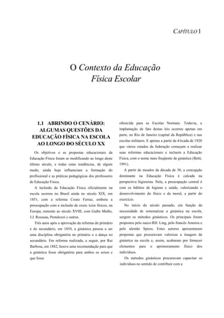 CAPÍTULO 1




                           O Contexto da Educação
                               Física Escolar



   1.1 ABRINDO O CENÁRIO:                                oferecida para as Escolas Normais. Todavia, a
    ALGUMAS QUESTÕES DA                                  implantação de fato destas leis ocorreu apenas em
                                                         parte, no Rio de Janeiro (capital da República) e nas
 EDUCAÇÃO FÍSICA NA ESCOLA
                                                         escolas militares. E apenas a partir da 4/écada de 1920
  AO LONGO DO SÉCULO XX                                  que vários estados da federação começam a realizar
   Os objetivos e as propostas educacionais da           suas reformas educacionais e incluem a Educação
Educação Física foram se modificando ao longo deste      Física, com o nome mais freqüente de ginástica (Betti,
último século, e todas estas tendências, de algum        1991).
modo, ainda hoje influenciam a formação do                  A partir de meados da década de 30, a concepção
profissional e as práticas pedagógicas dos professores   dominante     na     Educação   Física   é   calcada   na
de Educação Física.                                      perspectiva higienista. Nela, a preocupação central é
   A inclusão da Educação Física oficialmente na         com os hábitos de higiene e saúde, valorizando o
escola ocorreu no Brasil ainda no século XIX, em         desenvolvimento do físico e da moral, a partir do
1851, com a reforma Couto Ferraz, embora a               exercício.
preocupação com a inclusão de exerc ícios físicos, na       No início do século passado, em função da
Europa, remonte ao século XVIII, com Guths Muths,        necessidade de sistematizar a ginástica na escola,
J.J. Rosseau, Pestalozzi e outros.                       surgem os métodos ginásticos. Os principais foram
   Três anos após a aprovação da reforma do primário     propostos pelo sueco RH. Ling, pelo francês Amoros e
e do secundário, em 1854, a ginástica passou a ser       pelo alemão Spiess. Estes autores apresentaram
uma disciplina obrigatória no primário e a dança no      propostas que procuravam valorizar a imagem da
secundário. Em reforma realizada, a seguir, por Rui      ginástica na escola e, assim, acabaram por fornecer
Barbosa, em 1882, houve uma recomendação para que        elementos     para     o   aprimoramento     físico    dos
a ginástica fosse obrigatória para ambos os sexos e      indivíduos.
que fosse                                                   Os métodos ginásticos procuravam capacitar os
                                                         indivíduos no sentido de contribuir com a
 