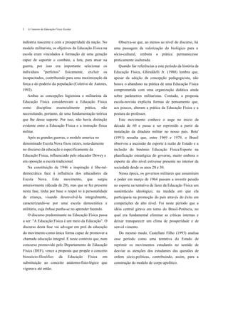 2   í) Contexto da Educação Física Escolar



indústria nascente e com a prosperidade da nação. No                      Observa-se que, ao menos ao nível do discurso, há
modelo militarista, os objetivos da Educação Física na                 uma passagem da valorização do biológico para o
escola eram vinculados à formação de uma geração                       sócio-cultural,   embora   a   prática   permanecesse
capaz de suportar o combate, a luta, para atuar na                     praticamente inalterada.
guerra, por isso era importante selecionar os                             Quando faz referências a este período da história da
indivíduos       "perfeitos"        fisicamente,     excluir     os    Educação Física, Ghiraldelli Jr. (1988) lembra que,
incapacitados, contribuindo para uma maximização da                    apesar da adoção da concepção pedagogicista, não
força e do poderio da população (Coletivo de Autores,                  houve o abandono na prática de uma Educação Física
1992).                                                                 comprometida com uma organização didática ainda
    Ambas as concepções higienista e militarista da                    sobre parâmetros militaristas. Contudo, a proposta
Educação Física consideravam a Educação Física                         escola-novista explicita formas de pensamento que,
como       disciplina        essencialmente        prática,     não    aos poucos, alteram a prática da Educação Física e a
necessitando, portanto, de uma fundamentação teórica                   postura do professor.
que lhe desse suporte. Por isso, não havia distinção                      Este movimento conhece o auge no inicio da
evidente entre a Educação Física e a instrução física                  década de 60 e passa a ser reprimido a partir da
militar.                                                               instalação da ditadura militar no nosso país. Beta'
    Após as grandes guerras, o modelo america no                       (1991) ressalta que, entre 1969 e 1979, o Brasil
denominado Escola Nova fixou raízes, nota-damente                      observou a ascensão do esporte à razão de Estado e a
no discurso da educação e especificamente da                           inclusão do binômio Educação Física/Esporte na
Educação Física, influenciado pelo educador Dewey e                    planificação estratégica do governo, muito embora o
em oposição a escola tradicional.                                      esporte de alto nível estivesse presente no interior da
    Na constituição de 1946 a inspiração é libe-ral-                   sociedade desde os anos 20 e 30.
democrática face à influência dos educadores da                           Nessa época, os governos militares que assumiram
Escola      Nova.        Este       movimento,      que       surgiu   o poder em março de 1964 passam a investir pesado
anteriormente (década de 20), mas que se fez presente                  no esporte na tentativa de fazer da Educação Física um
nesta fase, tinha por base o respei to à personalidade                 sustentáculo ideológico, na medida em que ela
da criança, visando desenvolvê-la integralmente,                       participaria na promoção do país através do êxito em
caracterizando-se por uma escola democrática e                         competições de alto nível. Foi neste período que a
utilitária, cuja ênfase punha-se no aprender fazendo.                  idéia central girava em torno do Brasil-Potência, no
    O discurso predominante na Educação Física passa                   qual era fundamental eliminar as críticas internas e
a ser: "A Educação Física é um meio da Educação". O                    deixar transparecer um clima de prosperidade e de
discurso desta fase vai advogar em prol da educação                    senvol vimento.
do movimento como única forma capaz de promover a                         Do mesmo modo, Castellani Filho (1993) analisa
chamada educação integral. E neste contexto que, num                   esse período como uma tentativa do Estado de
concurso promovido pelo Departamento de Educação                       reprimir os movimentos estudantis no sentido de
Física (DEF), vence a proposta que propõe o conceito                   desviar as atenções dos estudantes das questões de
biossócio-filosófico           da      Educação      Física      em    ordem sócio-políticas, contribuindo, assim, para a
substituição ao conceito anátomo-fisio-lógico que                      construção do modelo de corpo apolítico.
vigorava até então.
 