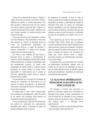 O Contexto da Educação Física Escolar   3



   A frase mais conhecida dessa época é "Esporte é         de programas de mestrado na área, a volta de
saúde". De acordo com Coletivo de Autores (1992), a        inúmeros profissionais titulados nos principais centros
influência do esporte no sistema educacional é tão         de pesquisa do mundo, a confirmação da vocação da
forte que não é o esporte da escola mas sim o esporte      Educação Física para ser ciência da motricidade
na escola. O esporte é, para essa fase, o objetivo e o     humana, adicionados a um novo panorama político-
conteúdo da Educação Física escolar e estabelece uma       social resultante da abertura, contribuem para que seja
nova relação passando de professor-instrutor para          rompida, ao menos no nível do discurso, a valorização
professor-treinador.                                       excessiva do desempenho como objetivo único na es-
   É nessa fase da história que o rendimento, a seleção    cola.
dos mais habilidosos, o fim justificando os meios está        Com argumentos que vêm de "fora para dentro",
mais presente no contexto da Educação Física na            Castellani Filho (1993) afirma que as mudanças
escola.    Os    procedimentos       empregados      são   ocorridas na Educação Física foram resultado de dois
extremamente diretivos, o papel do professor é             motivos distintos, porém não excludentes. O primeiro
bastante centralizador e a prática uma repetição           deles diz respeito ao modelo educacional que, no que
mecânica dos movimentos esportivos.                        tange à formação de homens com consciência do
   Em crítica a esse momento por que passou a              tempo    que   vivem,      deixava      muito      a    desejar,
Educação Física na escola, a Coordenadoria de              precisando, portanto, ser modificado para sincronizar-
Estudos e Normas Pedagógicas de São Paulo (CENP,           se aos novos tempos.
1990) considera que, em relação à metodologia, além           O segundo motivo está relacionado com a questão
dos   procedimentos     diretivos,   as   tarefas   eram   da produtividade. Assistíamos, naqueles anos, ao
apresentadas de forma acabada e os alunos deviam           avançar de um processo de automação da mão de
executá-las ao mesmo tempo, ao mesmo ritmo,                obra, até então apoiada na força de trabalho humana,
desprezando os conhecimentos que a criança já              que fez por secundarizar a importância da construção
construiu, impondo-lhes valores sociais e culturais        do modelo de corpo produtivo.
distantes da sua realidade.
   E nesse período que, em função da necessidade da          1.2 ALGUMAS ABORDAGENS
melhoria do rendimento do aluno-atle-ta, há um
                                                            PEDAGÓGICAS DA EDUCAÇÃO
aumento no número de pesquisas e de publicações
                                                                   FÍSICA ESCOLAR
relacionadas à fisiologia do exercício, à biomecânica e
à teoria do treinamento.                                      Em oposição à vertente mais tecnicista, es-
   O modelo espor ti vista é muito criticado pelos         portivista e biologista surgem novos movimentos na
meios acadêmicos, principalmente a partir da década        Educação Física escolar a partir, especialmente, do
de 80, embora esta concepção esteja presente na            final da década de 70, inspirados no novo momento
sociedade de maneira quase hegemônica.                     histórico social por que passou o país, a Educação de
   É nesse momento que a Educação Física passa por         uma     maneira    geral      e    a     Educação         Física
um período de valorização dos conhecimentos                especificamente.
produzidos pela ciência. A discussão do objeto de             Atualmente coexistem na área da Educação Física
estudo da Educação Física, a abertura                      várias concepções, todas elas tendo em
 