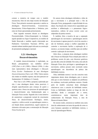4   O Contexto áa Educação Física Escolar



comum a tentativa de romper com o modelo                               Os autores desta abordagem defendem a idéia de
mecanicista, fruto de uma etapa recente da Educação                 que o movimento é o principal meio e fim da
Física. Num primeiro momento apresento e analiso as                 Educação Física, propugnando a especificidade do seu
abordagens         Desenvolvimentista,           Construtivista-    objeto. Sua função não é desenvolver capacidades que
Interacionista, Crítico-Supera-dora e Sistêmica, pois               auxiliem a alfabetização e o pensamento lógico-
estas me foram apresentadas primeiramente.                          matemático, embora tal possa ocorrer como um
    Num segundo momento discuto as abordagens                       subproduto da prática motora.
Psicomotricidade, Crítico-Emancipatór ia, Cultural,                    É, também, feita a ressalva de que a separação
aquela apoiada nos Jogos Cooperativos, no modelo de                 aprendizagem do movimento e aprendizagem através
Saúde Renovada e também aquela relacionada aos                      do movimento é apenas possível a nível do conceito e
Parâmetros Curriculares Nacionais (PCNs), que                       não do fenômeno, porque a melhor capacidade de
entendo tenham também papel relevante na construção                 controlar o movimento facilita a exploração de si
do pensamento pedagógico nacional.                                  mesmo e, ao mesmo tempo, contribui para um melhor
                                                                    controle e aplicação do movimento,
                 1.2.1 Abordagem                                       Além disso, a proposta desta abordagem também
                                                                    não é buscar na Educação Física solução para todos os
                Desenvolvimentista
                                                                    problemas sociais do país, com discursos genéricos
    O modelo desenvolvimentista é explicitado, no                   que não dão conta da realidade /Em suma, uma aula de
Brasil,     principalmente          nos      trabalhos     deTani   Educação Física deve privilegiar a aprendizagem do
(1987),Tani et alii (1988) e Manoel (1994). A obra                  movimento, embora possam estar ocorrendo outras
mais representativa desta abordagem é Educação                      aprendizagens     em   decorrência       da     prática    das
Física Escolar: Fundamentos de uma Abordagem                        habilidades motoras.
Desenvolvimentista (Tani et alii, 1988). Vários autores                Aliás, habilidade motora é um dos conceitos mais
são citados no trabalho exposto, mas dois parecem ser               importantes dentro desta abordagem, pois é através
fundamentais: D. Gallahue e J. Connoly.                             dela que os seres humanos se adaptam aos problemas
    Para Tani et alii (1988) a proposta explicitada por             do cotidiano, resolvendo problemas motores. Grande
eles é uma abordagem dentre várias possíveis, é                     parte   do   modelo        conceituai   desta    abordagem
dirigida especificamente para crianças de quatro a                  relaciona-se com o conceito de habilidade motora.
quatorze anos e busca nos processos de aprendizagem                 Como as habilidades mudam ao longo da vida do
e desenvolvimento uma fundamentação para a                          indivíduo,   desde     a     concepção    até     a      morte,
Educação Física escolar. Segundo eles é uma tentativa               constituíram-se      numa        importante       área      de
de caracterizar a progressão normal do crescimento                  conhecimento da Educação Física, a área de
físico,    do     desenvolvimento           fisiológico,   motor,   Desenvolvimento Motor.
cognitivo e afetivo-social, na aprendizagem motora e,                  Do mesmo modo, estruturou-se também uma outra
em função destas características, sugerir aspectos ou               área de conhecimento em torno da questão de como os
elementos relevantes para a estruturação da Educação                seres humanos aprendem as habilidades motoras, a
Física Escolar (p.2).                                               área da Aprendizagem Motora.
 